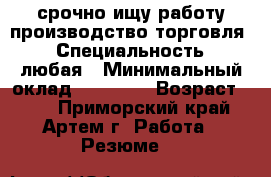 срочно ищу работу производство,торговля. › Специальность ­ любая › Минимальный оклад ­ 25 000 › Возраст ­ 30 - Приморский край, Артем г. Работа » Резюме   